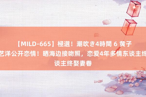 【MILD-665】極選！潮吹き4時間 6 黄子韬、徐艺洋公开恋情！晒海边接吻照，恋爱4年多情东谈主终娶妻眷