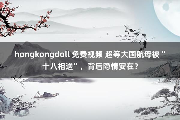 hongkongdoll 免费视频 超等大国航母被“十八相送”，背后隐情安在？