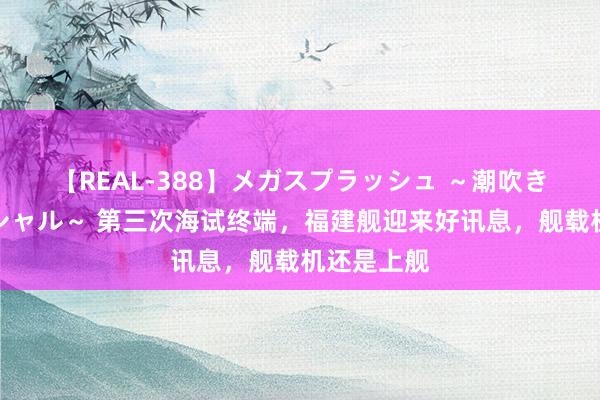 【REAL-388】メガスプラッシュ ～潮吹き絶頂スペシャル～ 第三次海试终端，福建舰迎来好讯息，舰载机还是上舰