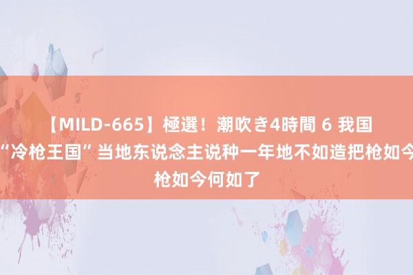 【MILD-665】極選！潮吹き4時間 6 我国曾有个“冷枪王国”当地东说念主说种一年地不如造把枪如今何如了