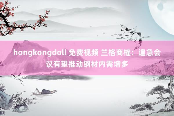 hongkongdoll 免费视频 兰格商榷：遑急会议有望推动钢材内需增多