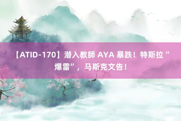 【ATID-170】潜入教師 AYA 暴跌！特斯拉“爆雷”，马斯克文告！