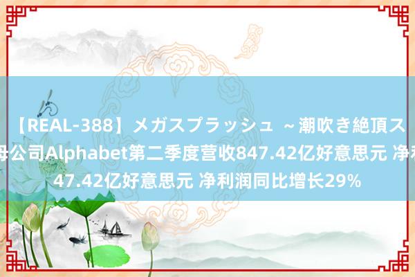 【REAL-388】メガスプラッシュ ～潮吹き絶頂スペシャル～ 谷歌母公司Alphabet第二季度营收847.42亿好意思元 净利润同比增长29%