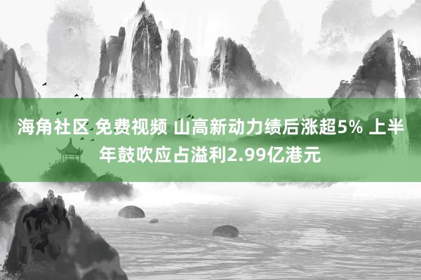 海角社区 免费视频 山高新动力绩后涨超5% 上半年鼓吹应占溢利2.99亿港元