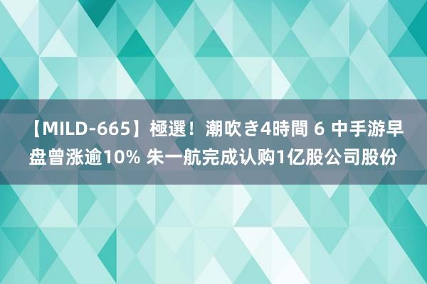 【MILD-665】極選！潮吹き4時間 6 中手游早盘曾涨逾10% 朱一航完成认购1亿股公司股份