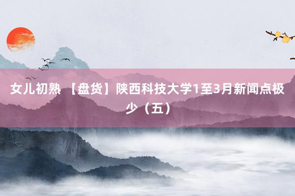 女儿初熟 【盘货】陕西科技大学1至3月新闻点极少（五）