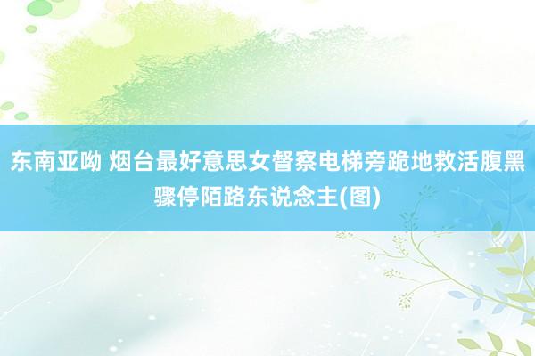 东南亚呦 烟台最好意思女督察电梯旁跪地救活腹黑骤停陌路东说念主(图)