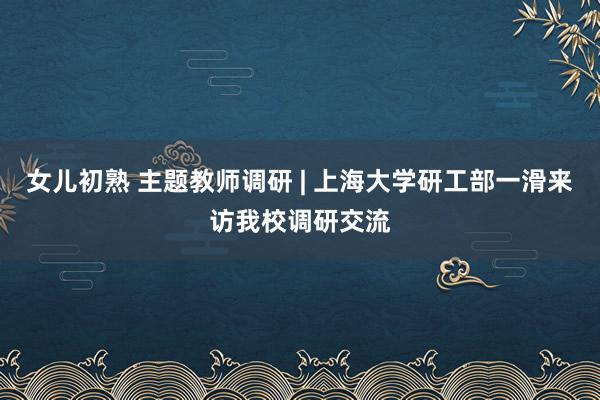 女儿初熟 主题教师调研 | 上海大学研工部一滑来访我校调研交流