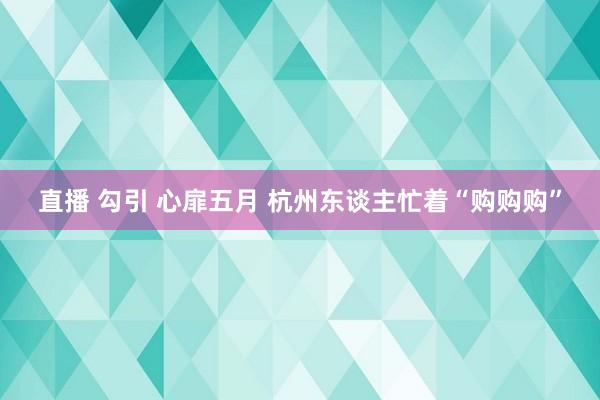 直播 勾引 心扉五月 杭州东谈主忙着“购购购”