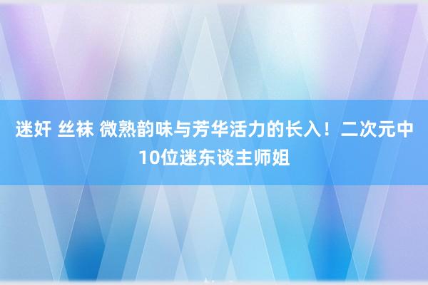 迷奸 丝袜 微熟韵味与芳华活力的长入！二次元中10位迷东谈主师姐