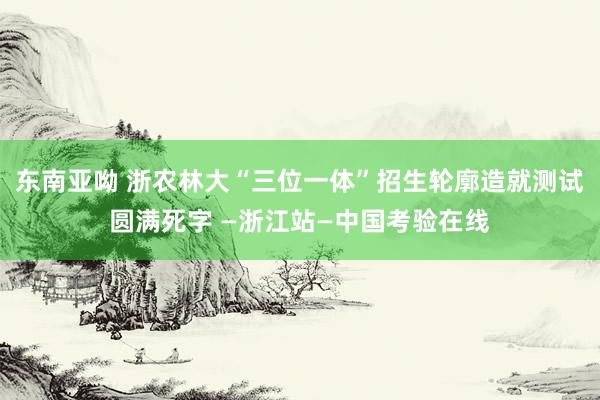 东南亚呦 浙农林大“三位一体”招生轮廓造就测试圆满死字 —浙江站—中国考验在线