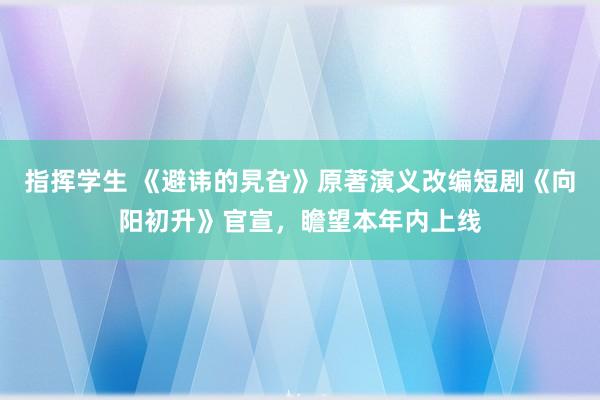 指挥学生 《避讳的旯旮》原著演义改编短剧《向阳初升》官宣，瞻望本年内上线