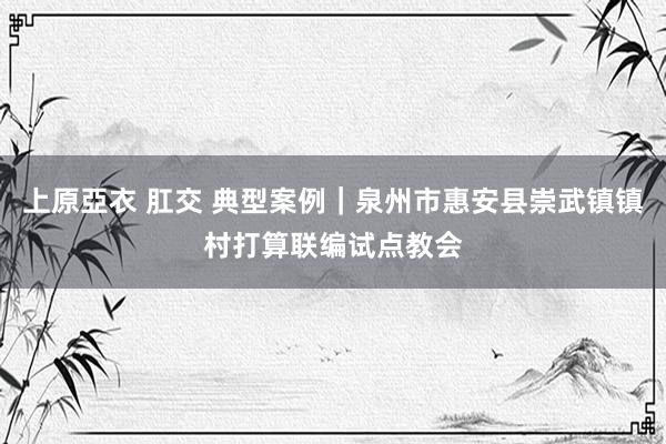 上原亞衣 肛交 典型案例｜泉州市惠安县崇武镇镇村打算联编试点教会