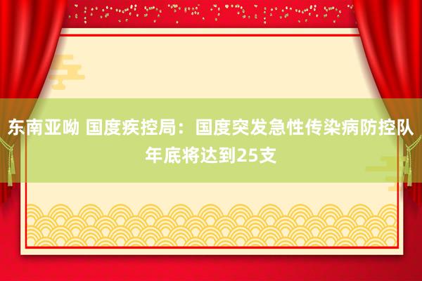 东南亚呦 国度疾控局：国度突发急性传染病防控队年底将达到25支