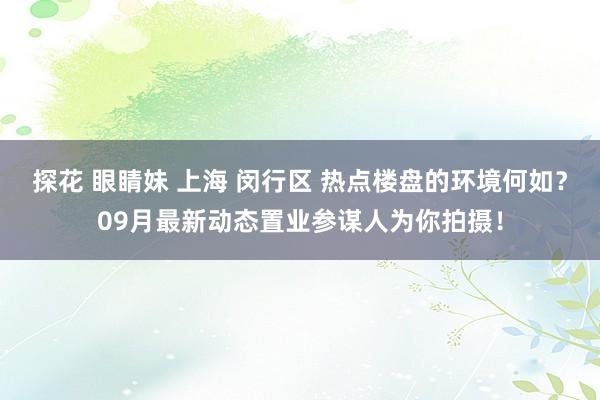 探花 眼睛妹 上海 闵行区 热点楼盘的环境何如？09月最新动态置业参谋人为你拍摄！