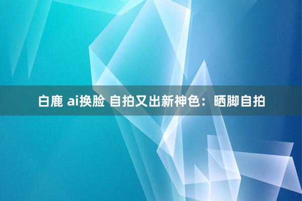 白鹿 ai换脸 自拍又出新神色：晒脚自拍