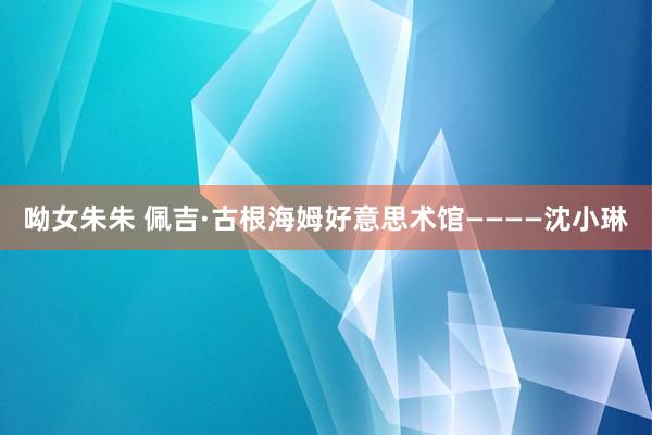 呦女朱朱 佩吉·古根海姆好意思术馆————沈小琳