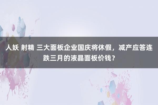 人妖 射精 三大面板企业国庆将休假，减产应答连跌三月的液晶面板价钱？