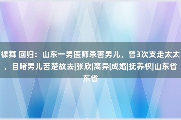 裸舞 回归：山东一男医师杀害男儿，曾3次支走太太，目睹男儿苦楚故去|张欣|离异|成婚|抚养权|山东省