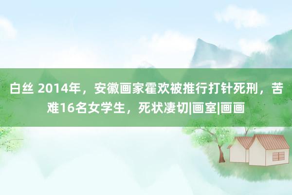 白丝 2014年，安徽画家霍欢被推行打针死刑，苦难16名女学生，死状凄切|画室|画画