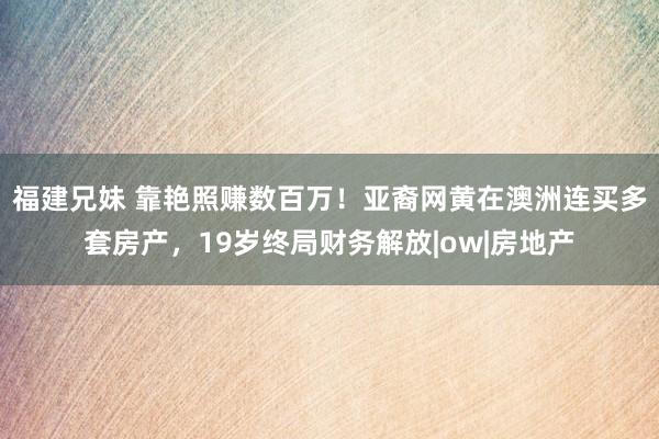 福建兄妹 靠艳照赚数百万！亚裔网黄在澳洲连买多套房产，19岁终局财务解放|ow|房地产