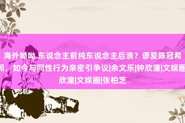 海外呦呦 东说念主前纯东说念主后浪？谬爱陈冠希被拍艳照，如今与同性行为亲密引争议|余文乐|钟欣潼|文娱圈|张柏芝