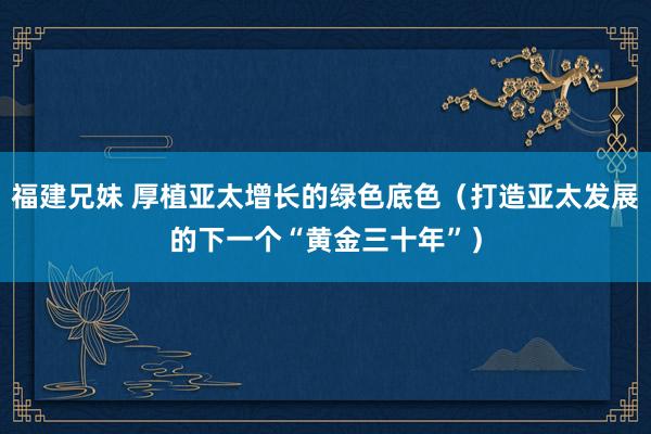 福建兄妹 厚植亚太增长的绿色底色（打造亚太发展的下一个“黄金三十年”）