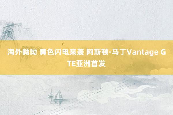 海外呦呦 黄色闪电来袭 阿斯顿·马丁Vantage GTE亚洲首发