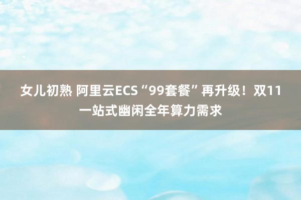 女儿初熟 阿里云ECS“99套餐”再升级！双11一站式幽闲全年算力需求