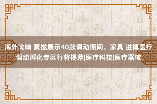 海外呦呦 聚拢展示40款调动期间、家具 进博医疗调动孵化专区行将揭幕|医疗科技|医疗器械