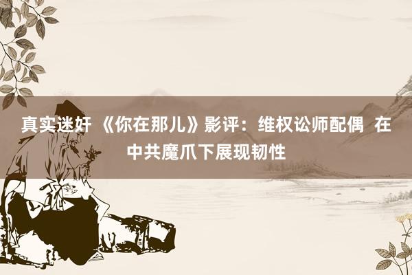 真实迷奸 《你在那儿》影评：维权讼师配偶  在中共魔爪下展现韧性