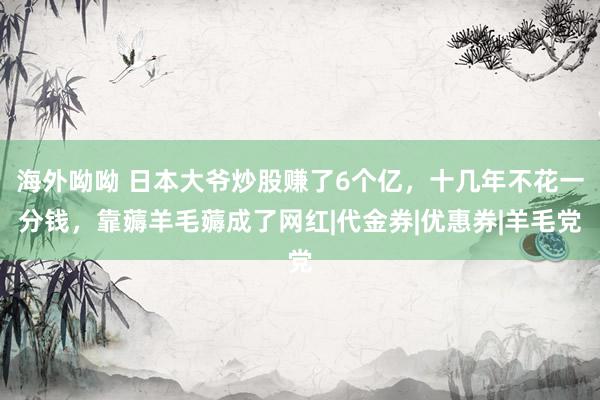 海外呦呦 日本大爷炒股赚了6个亿，十几年不花一分钱，靠薅羊毛薅成了网红|代金券|优惠券|羊毛党