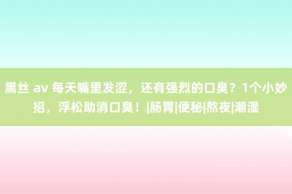 黑丝 av 每天嘴里发涩，还有强烈的口臭？1个小妙招，浮松助消口臭！|肠胃|便秘|熬夜|潮湿